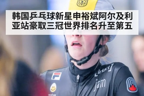 韩国乒乓球新星申裕斌阿尔及利亚站豪取三冠世界排名升至第五