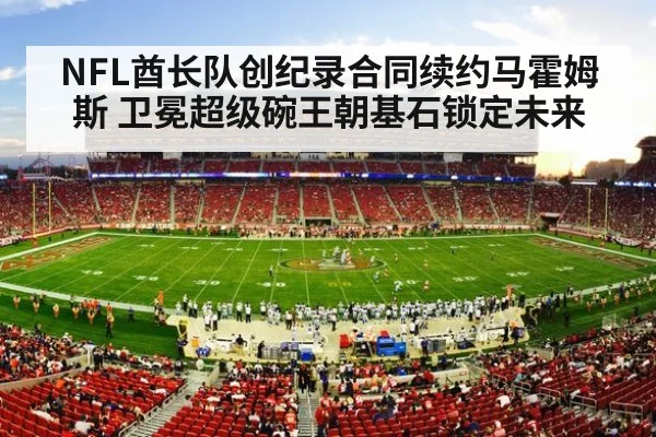 NFL酋长队创纪录合同续约马霍姆斯 卫冕超级碗王朝基石锁定未来