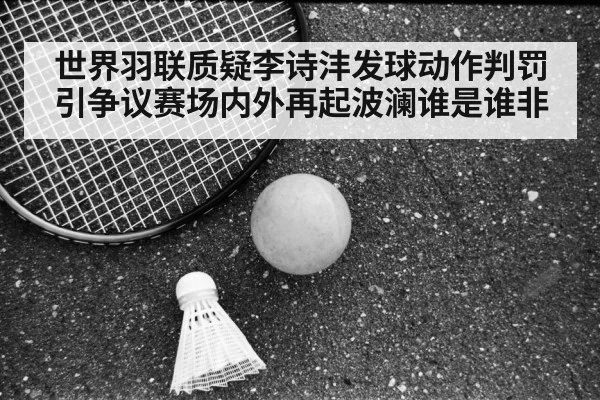 世界羽联质疑李诗沣发球动作判罚引争议赛场内外再起波澜谁是谁非